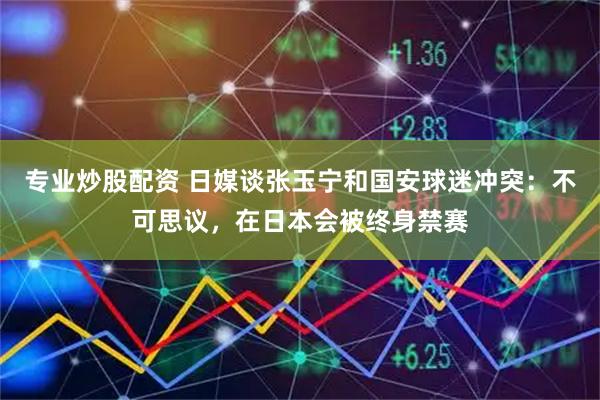 专业炒股配资 日媒谈张玉宁和国安球迷冲突：不可思议，在日本会被终身禁赛