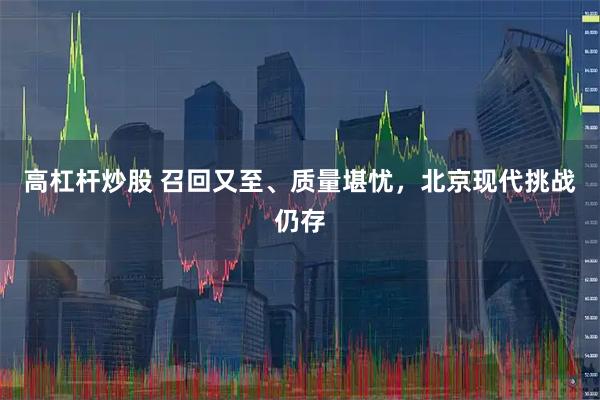 高杠杆炒股 召回又至、质量堪忧，北京现代挑战仍存