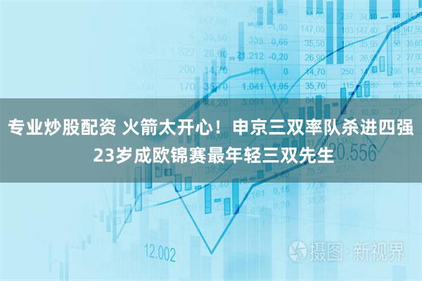 专业炒股配资 火箭太开心！申京三双率队杀进四强 23岁成欧锦赛最年轻三双先生