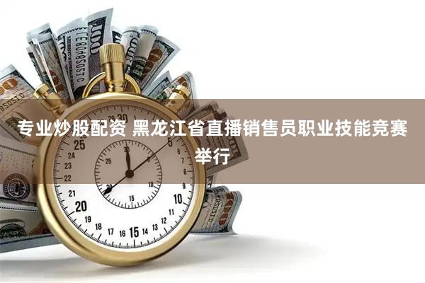 专业炒股配资 黑龙江省直播销售员职业技能竞赛举行