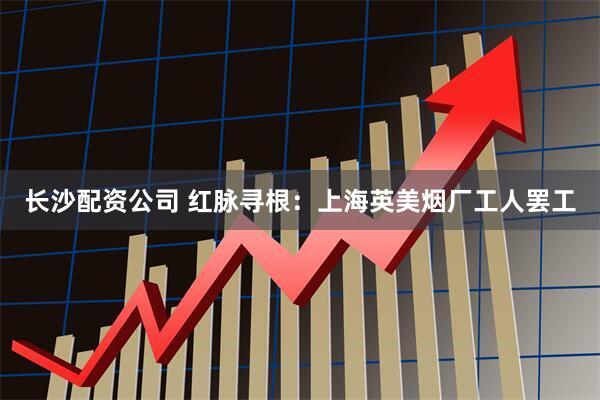 长沙配资公司 红脉寻根：上海英美烟厂工人罢工