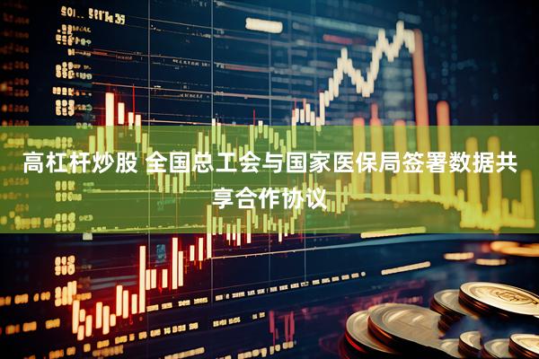 高杠杆炒股 全国总工会与国家医保局签署数据共享合作协议