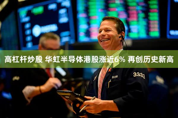 高杠杆炒股 华虹半导体港股涨近6% 再创历史新高