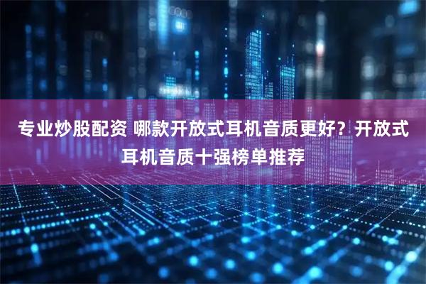 专业炒股配资 哪款开放式耳机音质更好？开放式耳机音质十强榜单推荐