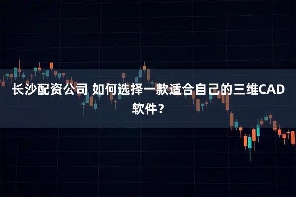 长沙配资公司 如何选择一款适合自己的三维CAD软件？