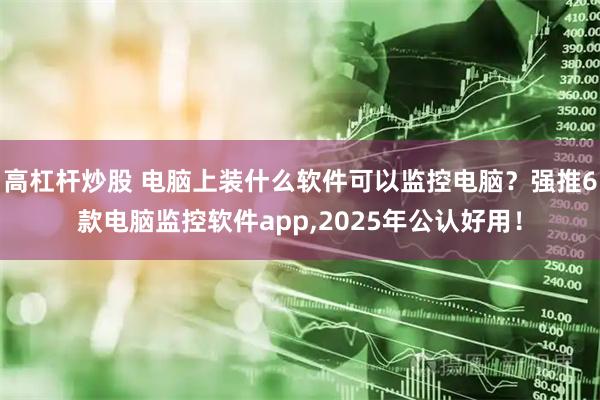 高杠杆炒股 电脑上装什么软件可以监控电脑？强推6款电脑监控软件app,2025年公认好用！