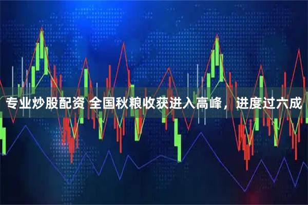 专业炒股配资 全国秋粮收获进入高峰,进度过六成