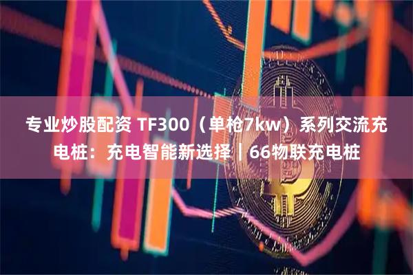 专业炒股配资 TF300（单枪7kw）系列交流充电桩：充电智能新选择｜66物联充电桩