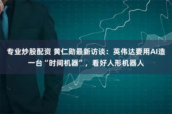 专业炒股配资 黄仁勋最新访谈：英伟达要用AI造一台“时间机器”，看好人形机器人
