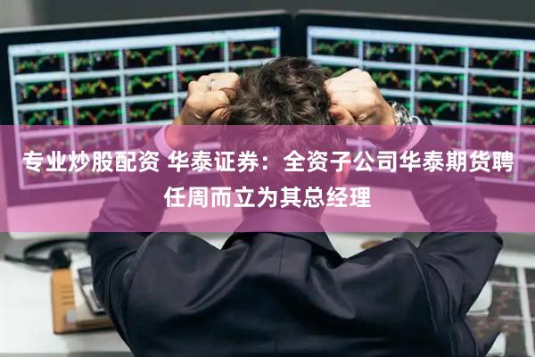 专业炒股配资 华泰证券:全资子公司华泰期货聘任周而立为其总经理