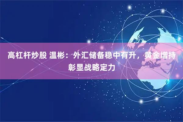 高杠杆炒股 温彬:外汇储备稳中有升,黄金增持彰显战略定力
