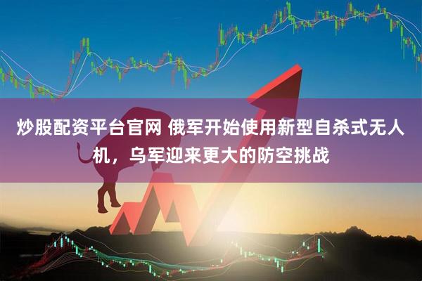 炒股配资平台官网 俄军开始使用新型自杀式无人机，乌军迎来更大的防空挑战