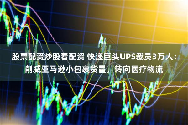 股票配资炒股看配资 快递巨头UPS裁员3万人：削减亚马逊小包裹货量，转向医疗物流