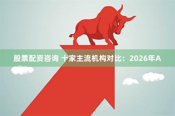 股票配资咨询 十家主流机构对比：2026年A
