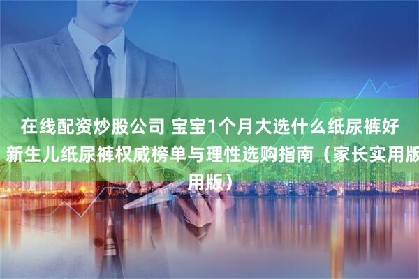 在线配资炒股公司 宝宝1个月大选什么纸尿裤好？新生儿纸尿裤权威榜单与理性选购指南（家长实用版）