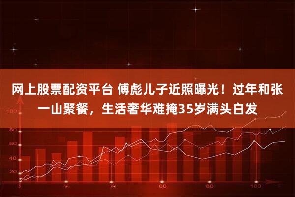 网上股票配资平台 傅彪儿子近照曝光!过年和张一山聚餐,生活奢华难掩35岁满头白发