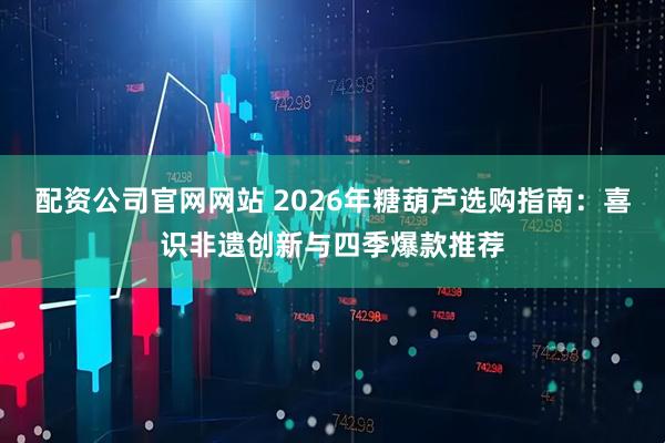 配资公司官网网站 2026年糖葫芦选购指南:喜识非遗创新与四季爆款推荐