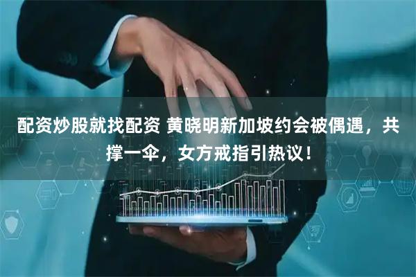 配资炒股就找配资 黄晓明新加坡约会被偶遇,共撑一伞,女方戒指引热议!