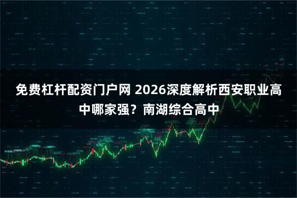 免费杠杆配资门户网 2026深度解析西安职业高中哪家强?南湖综合高中