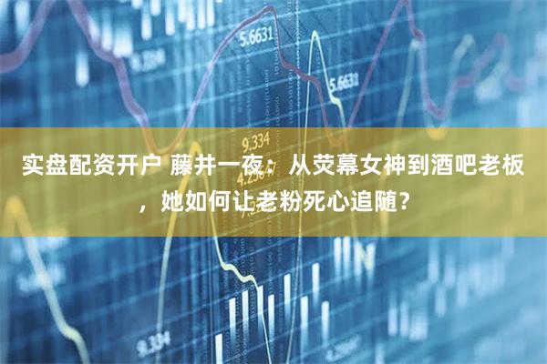 实盘配资开户 藤井一夜：从荧幕女神到酒吧老板，她如何让老粉死心追随？