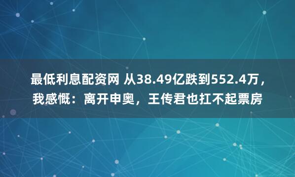 最低利息配资网 从38.49亿跌到552.4万，我感慨：离开申奥，王传君也扛不起票房