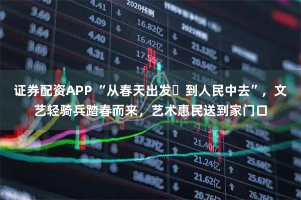 证券配资APP “从春天出发・到人民中去”，文艺轻骑兵踏春而来，艺术惠民送到家门口