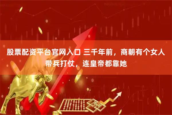 股票配资平台官网入口 三千年前，商朝有个女人带兵打仗，连皇帝都靠她