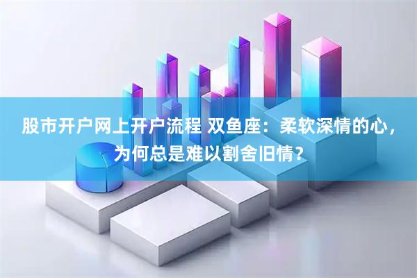 股市开户网上开户流程 双鱼座：柔软深情的心，为何总是难以割舍旧情？