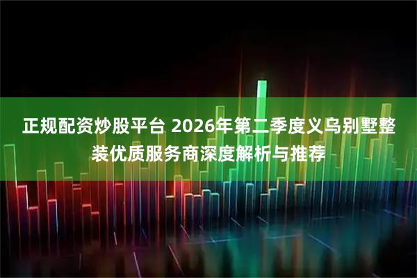 正规配资炒股平台 2026年第二季度义乌别墅整装优质服务商深度解析与推荐