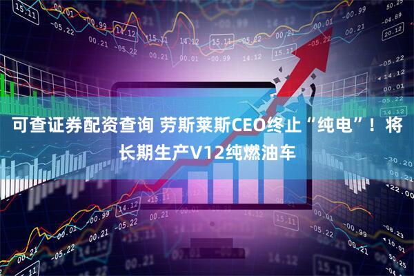 可查证券配资查询 劳斯莱斯CEO终止“纯电”！将长期生产V12纯燃油车