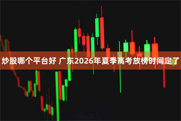 炒股哪个平台好 广东2026年夏季高考放榜时间定了