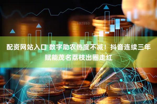 配资网站入口 数字助农热度不减！抖音连续三年赋能茂名荔枝出圈走红