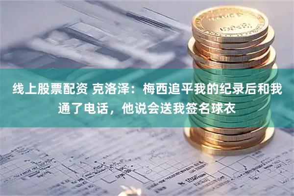线上股票配资 克洛泽：梅西追平我的纪录后和我通了电话，他说会送我签名球衣