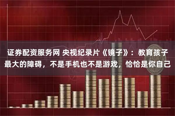 证券配资服务网 央视纪录片《镜子》:教育孩子最大的障碍,不是手机也不是游戏,恰恰是你自己