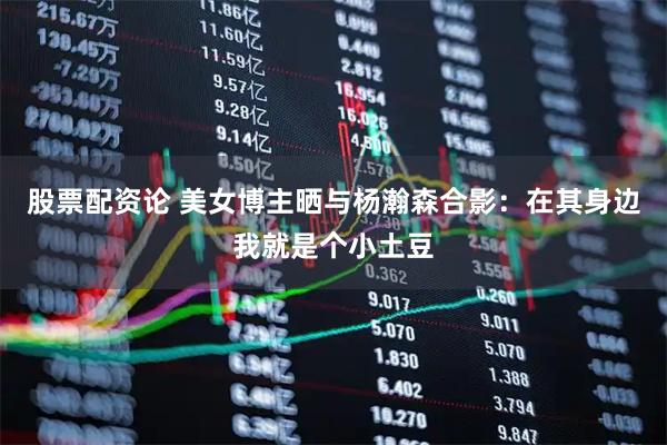 股票配资论 美女博主晒与杨瀚森合影：在其身边我就是个小土豆